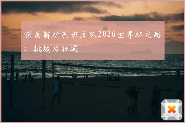 深度解析西班牙队2026世界杯之路：挑战与机遇