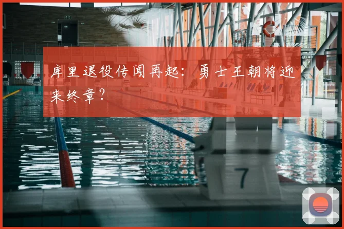 库里退役传闻再起：勇士王朝将迎来终章？