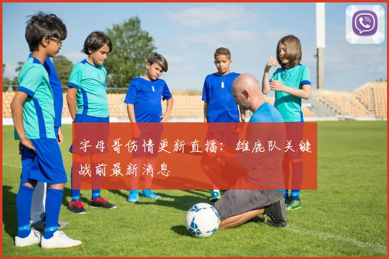 字母哥伤情更新直播：雄鹿队关键战前最新消息