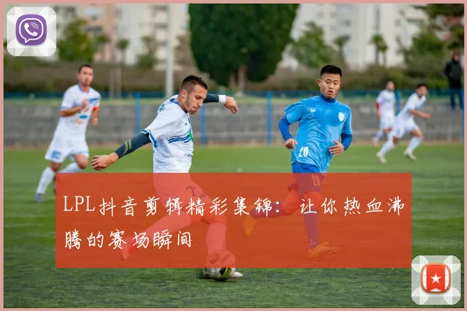 LPL抖音剪辑精彩集锦：让你热血沸腾的赛场瞬间