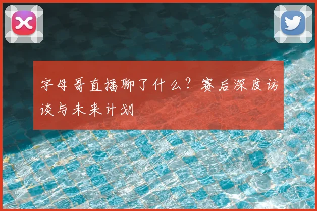 字母哥直播聊了什么？赛后深度访谈与未来计划