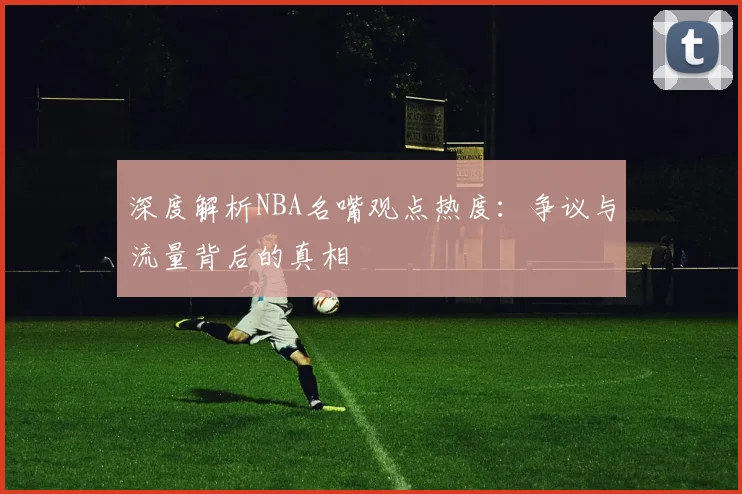 深度解析NBA名嘴观点热度：争议与流量背后的真相