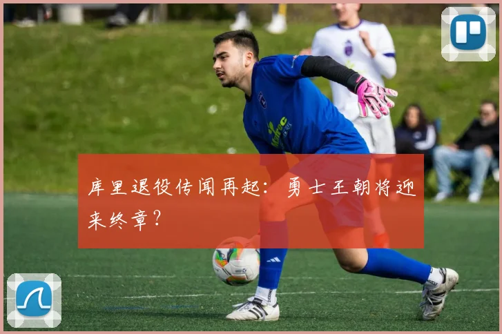 库里退役传闻再起：勇士王朝将迎来终章？