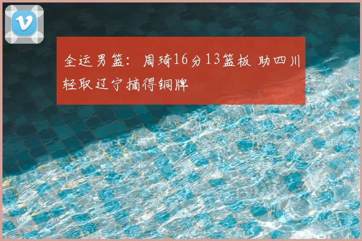 全运男篮：周琦16分13篮板 助四川轻取辽宁摘得铜牌