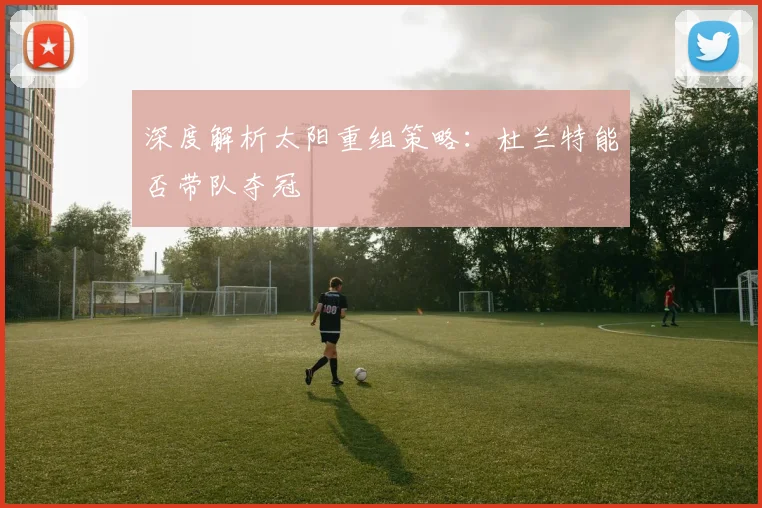 深度解析太阳重组策略：杜兰特能否带队夺冠